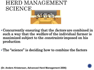  Concurrently ensuring that the factors are combined in
such a way that the welfare of the individual farmer is
maximized subject to the constraints imposed on his
production
 The “science” is deciding how to combine the factors
(Dr. Anders Kristensen, Advanced Herd Management 2006)
 