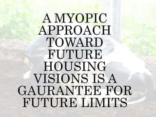 A MYOPIC
APPROACH
TOWARD
FUTURE
HOUSING
VISIONS IS A
GAURANTEE FOR
FUTURE LIMITS
 