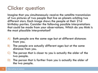 Clicker question
     Imagine that you simultaneously receive the satellite transmission
     of two pictures of two people that live on planets orbiting two
     different stars. Each image shows the people at their 21st
     birthday parties. Consider the following possible interpretations
     that could be made from your observations. Which do you think is
     the most plausible interpretation?

     A) Both people are the same age but at different distances
        from you.
     B) The people are actually different ages but at the same
        distance from you.
     C) The person that is closer to you is actually the older of the
        two people.
     D) The person that is farther from you is actually the older of
        the two people.
10   Alternatives to Lecture
 