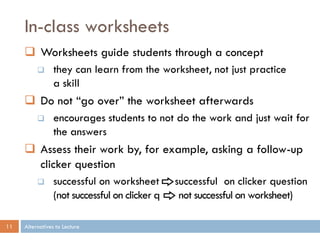 In-class worksheets
      Worksheets guide students through a concept
                they can learn from the worksheet, not just practice
                 a skill
      Do not “go over” the worksheet afterwards
                encourages students to not do the work and just wait for
                 the answers
      Assess their work by, for example, asking a follow-up
       clicker question
                successful on worksheet        successful on clicker question
                 (not successful on clicker q    not successful on worksheet)

11   Alternatives to Lecture
 