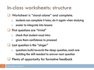 In-class worksheets: structure
      Worksheet is “stand-alone” and complete.
                students can complete it later, do it again when studying
                easier to integrate into lessons
      First questions are “trivial”
                check that student read intro
                gives them confidence to proceed
      Last question is the “zinger”
                questions build towards the deep question, each one
                 building the skill needed to answer next question
      Plenty of opportunity for formative feedback
12   Alternatives to Lecture
 