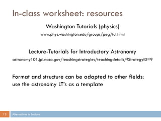 In-class worksheet: resources
                                 Washington Tutorials (physics)
                               www.phys.washington.edu/groups/peg/tut.html


                  Lecture-Tutorials for Introductory Astronomy
     astronomy101.jpl.nasa.gov/teachingstrategies/teachingdetails/?StrategyID=9


     Format and structure can be adapted to other fields:
     use the astronomy LT’s as a template



13   Alternatives to Lecture
 