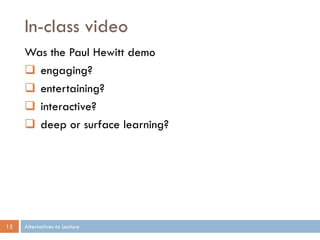 In-class video
     Was the Paul Hewitt demo
      engaging?
      entertaining?
      interactive?
      deep or surface learning?




15   Alternatives to Lecture
 