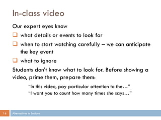 In-class video
     Our expert eyes know
      what details or events to look for
      when to start watching carefully – we can anticipate
        the key event
      what to ignore
     Students don’t know what to look for. Before showing a
     video, prime them, prepare them:
                  “In this video, pay particular attention to the…”
                  “I want you to count how many times she says…”


16   Alternatives to Lecture
 