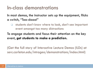 In-class demonstrations
     In most demos, the instructor sets up the equipment, flicks
     a switch, “Taa-daaa!”
                students don’t know where to look, don’t see important
                 event amongst too many distractions
     To engage students and focus their attention on the key
     event, get students to make a prediction.

     (Get the full story of Interactive Lecture Demos (ILDs) at
     serc.carleton.edu/introgeo/demonstrations/index.html)


17   Alternatives to Lecture
 