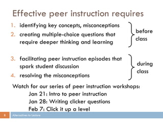 Effective peer instruction requires
    1. identifying key concepts, misconceptions
                                                     before
    2. creating multiple-choice questions that
                                                     class
       require deeper thinking and learning

    3. facilitating peer instruction episodes that
       spark student discussion                      during
                                                     class
    4. resolving the misconceptions
    Watch for our series of peer instruction workshops:
         Jan 21: Intro to peer instruction
         Jan 28: Writing clicker questions
         Feb 7: Click it up a level
8   Alternatives to Lecture
 