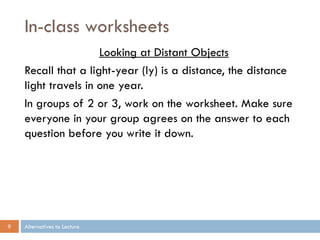 In-class worksheets
                     Looking at Distant Objects
    Recall that a light-year (ly) is a distance, the distance
    light travels in one year.
    In groups of 2 or 3, work on the worksheet. Make sure
    everyone in your group agrees on the answer to each
    question before you write it down.




9   Alternatives to Lecture
 