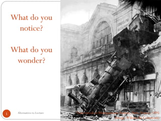 Alternatives to Lecture 
1 
Train wreck at Montparnasse Station, Paris, France, 1895 (Image: Wikimedia Commons) 
What do you notice? 
What do you wonder?  