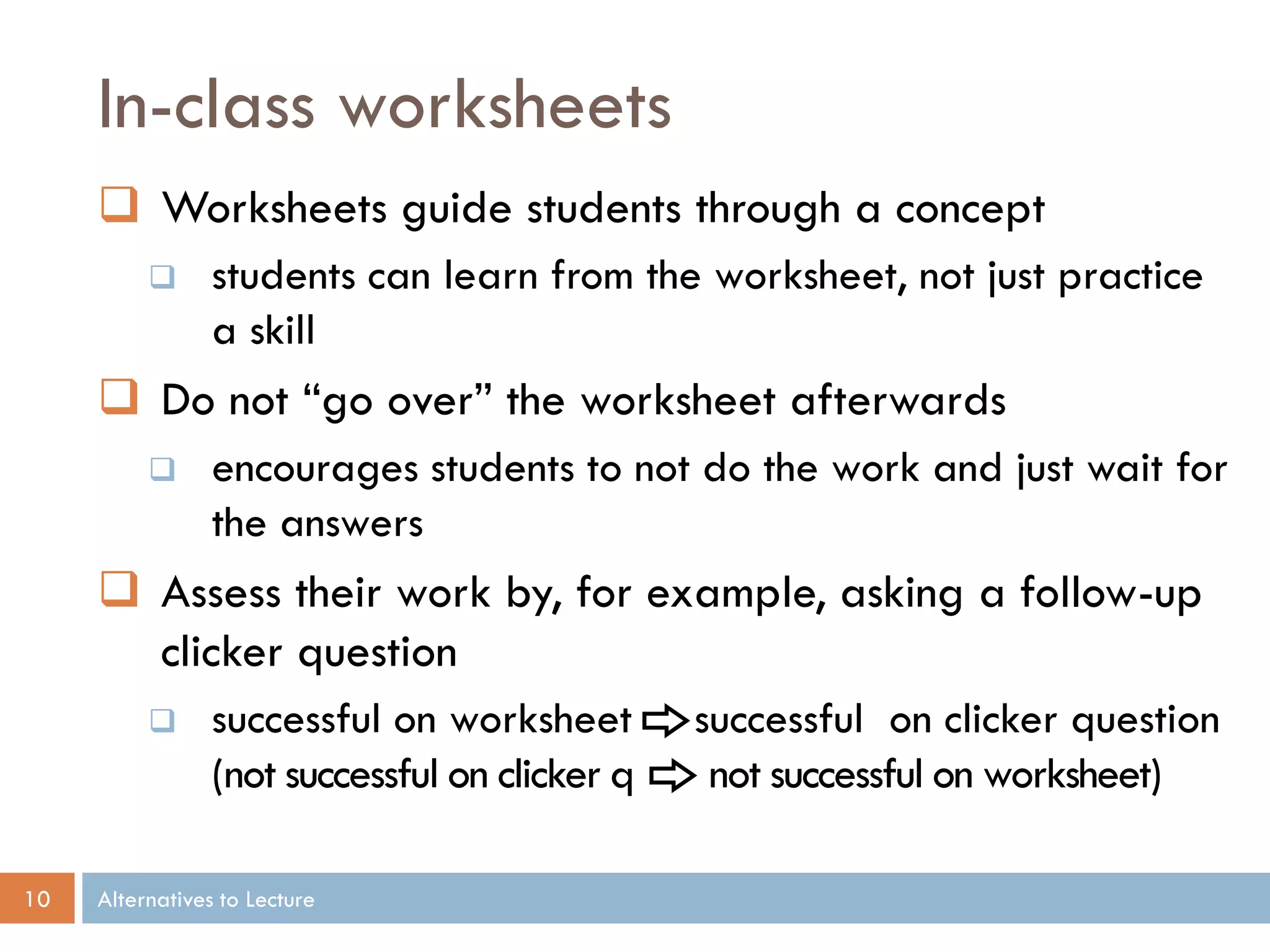 In-class worksheets
      Worksheets guide students through a concept
                students can learn from the worksheet, not just practice
                 a skill
      Do not “go over” the worksheet afterwards
                encourages students to not do the work and just wait for
                 the answers
      Assess their work by, for example, asking a follow-up
       clicker question
                successful on worksheet        successful on clicker question
                 (not successful on clicker q    not successful on worksheet)

10   Alternatives to Lecture
 