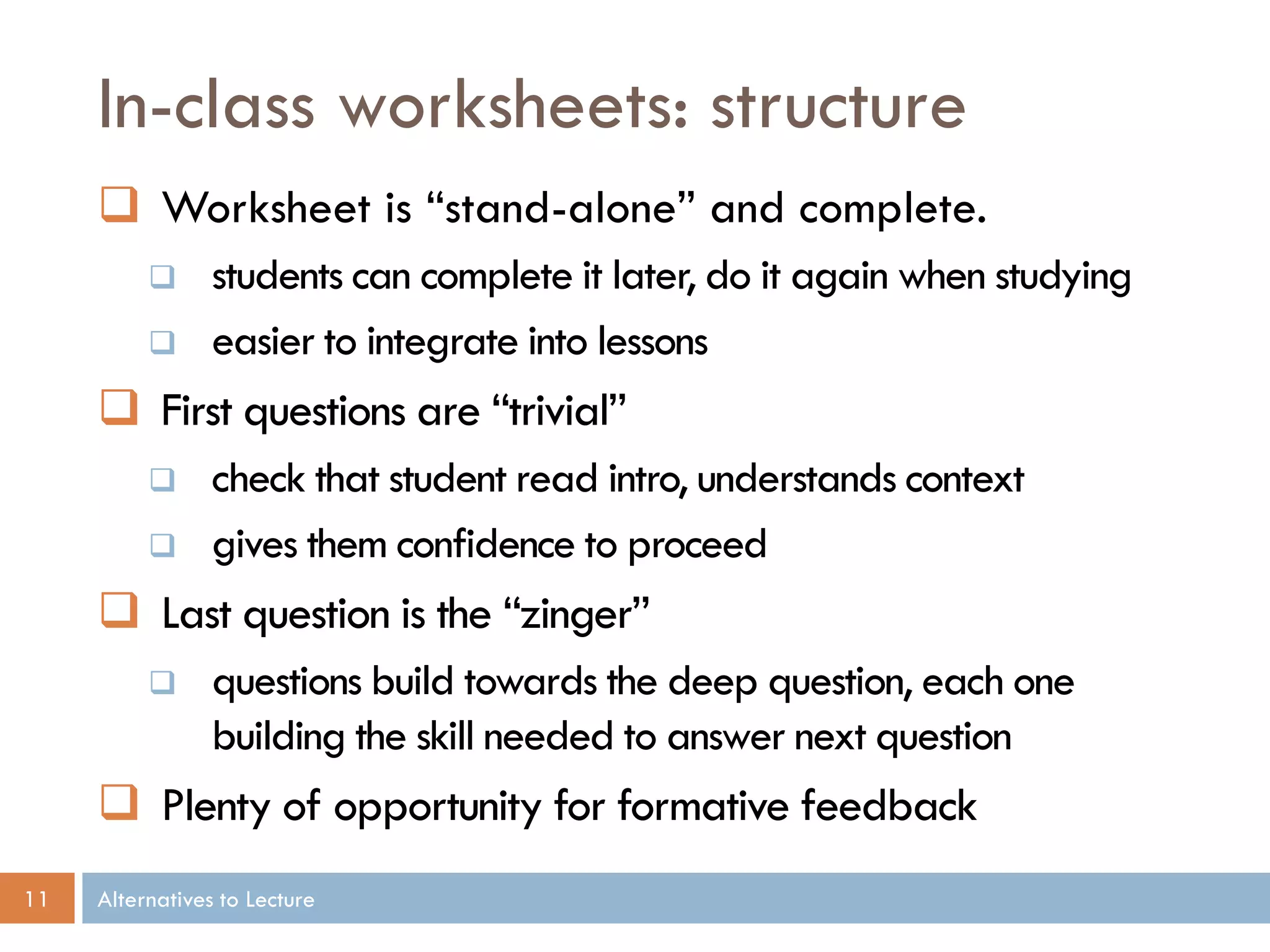 In-class worksheets: structure
      Worksheet is “stand-alone” and complete.
                students can complete it later, do it again when studying
                easier to integrate into lessons
      First questions are “trivial”
                check that student read intro, understands context
                gives them confidence to proceed
      Last question is the “zinger”
                questions build towards the deep question, each one
                 building the skill needed to answer next question
      Plenty of opportunity for formative feedback
11   Alternatives to Lecture
 