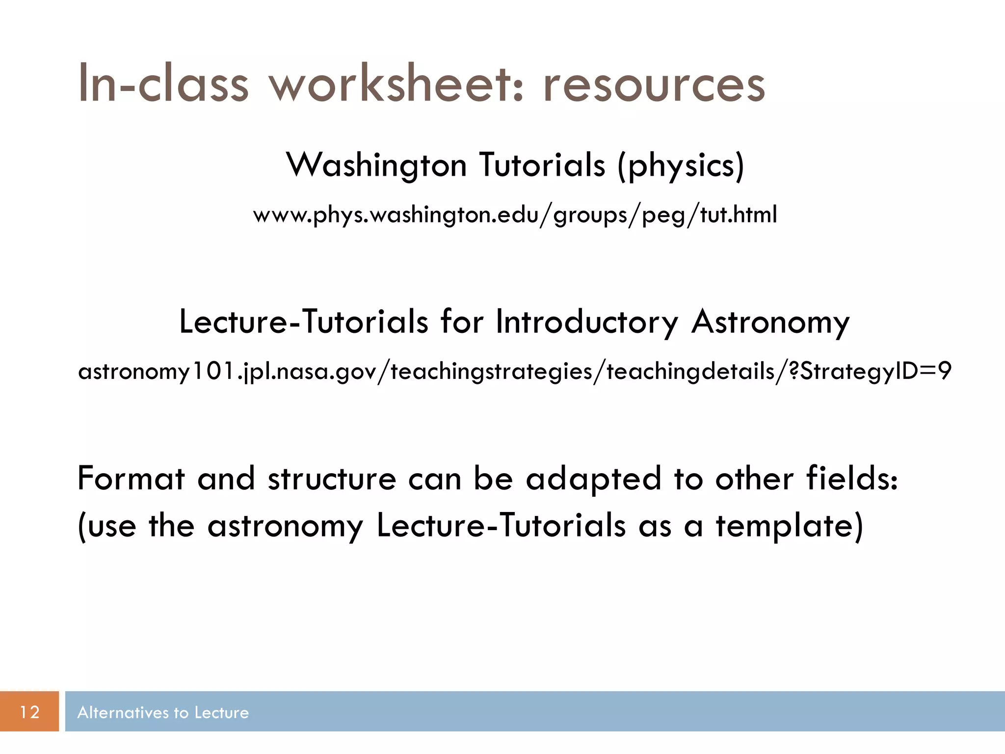 In-class worksheet: resources
                                 Washington Tutorials (physics)
                               www.phys.washington.edu/groups/peg/tut.html


                  Lecture-Tutorials for Introductory Astronomy
     astronomy101.jpl.nasa.gov/teachingstrategies/teachingdetails/?StrategyID=9


     Format and structure can be adapted to other fields:
     (use the astronomy Lecture-Tutorials as a template)



12   Alternatives to Lecture
 