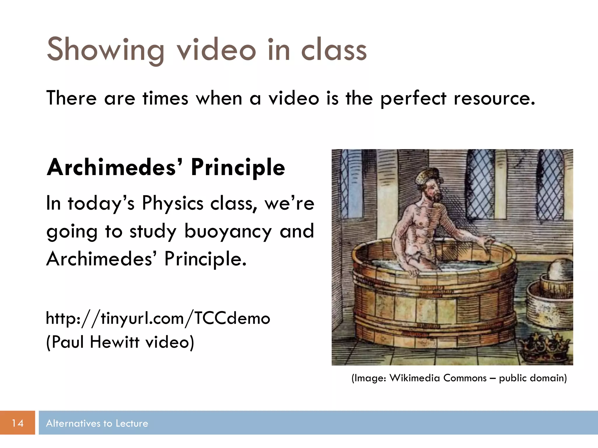 Showing video in class
     There are times when a video is the perfect resource.


     Archimedes’ Principle
     In today’s Physics class, we’re
     going to study buoyancy and
     Archimedes’ Principle.

     http://tinyurl.com/TCCdemo
     (Paul Hewitt video)
                                       (Image: Wikimedia Commons – public domain)


14   Alternatives to Lecture
 
