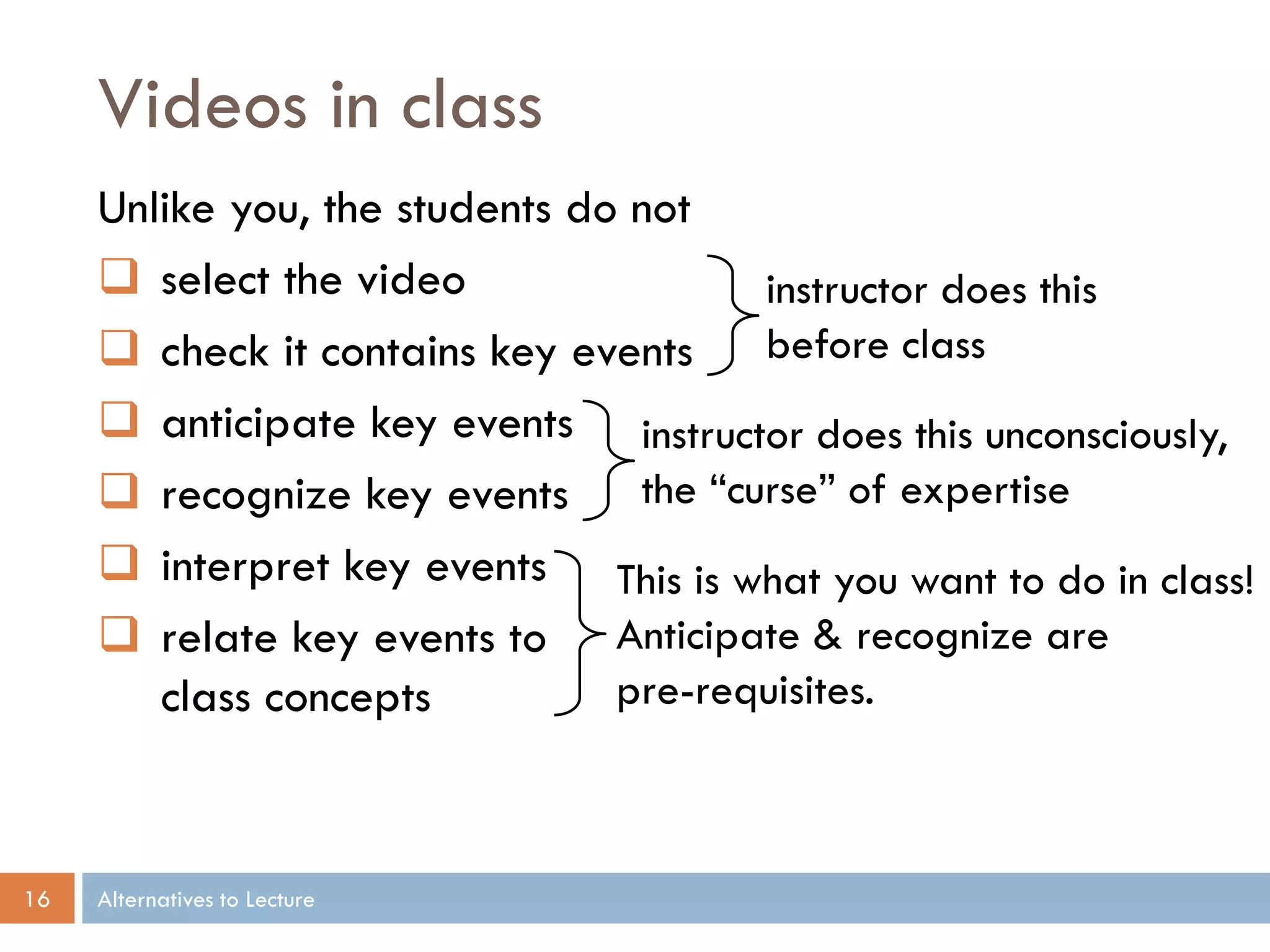 Videos in class
     Unlike you, the students do not
      select the video                instructor does this
      check it contains key events before class
      anticipate key events instructor does this unconsciously,
      recognize key events the “curse” of expertise
      interpret key events This is what you want to do in class!
      relate key events to Anticipate & recognize are
        class concepts          pre-requisites.



16   Alternatives to Lecture
 