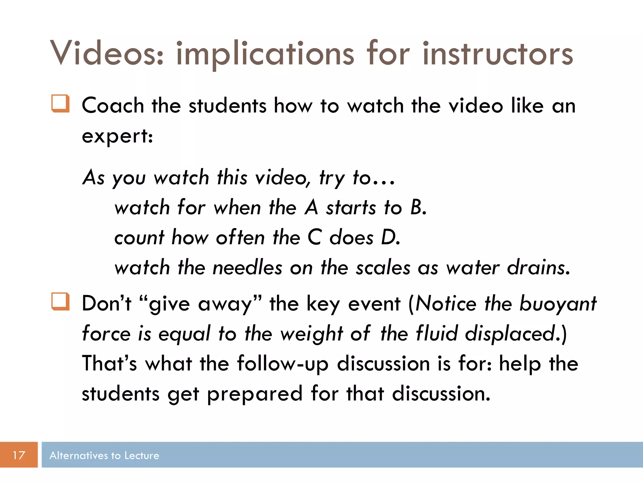 Videos: implications for instructors
      Coach the students how to watch the video like an
       expert:
       As you watch this video, try to…
          watch for when the A starts to B.
          count how often the C does D.
          watch the needles on the scales as water drains.
      Don’t “give away” the key event (Notice the buoyant
       force is equal to the weight of the fluid displaced.)
       That’s what the follow-up discussion is for: help the
       students get prepared for that discussion.

17   Alternatives to Lecture
 