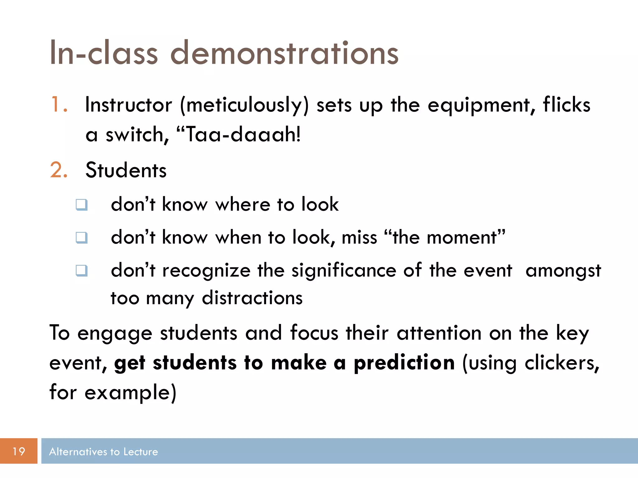 In-class demonstrations
     1. Instructor (meticulously) sets up the equipment, flicks
        a switch, “Taa-daaah!
     2. Students
                don’t know where to look
                don’t know when to look, miss “the moment”
                don’t recognize the significance of the event amongst
                 too many distractions
     To engage students and focus their attention on the key
     event, get students to make a prediction (using clickers,
     for example)

19   Alternatives to Lecture
 