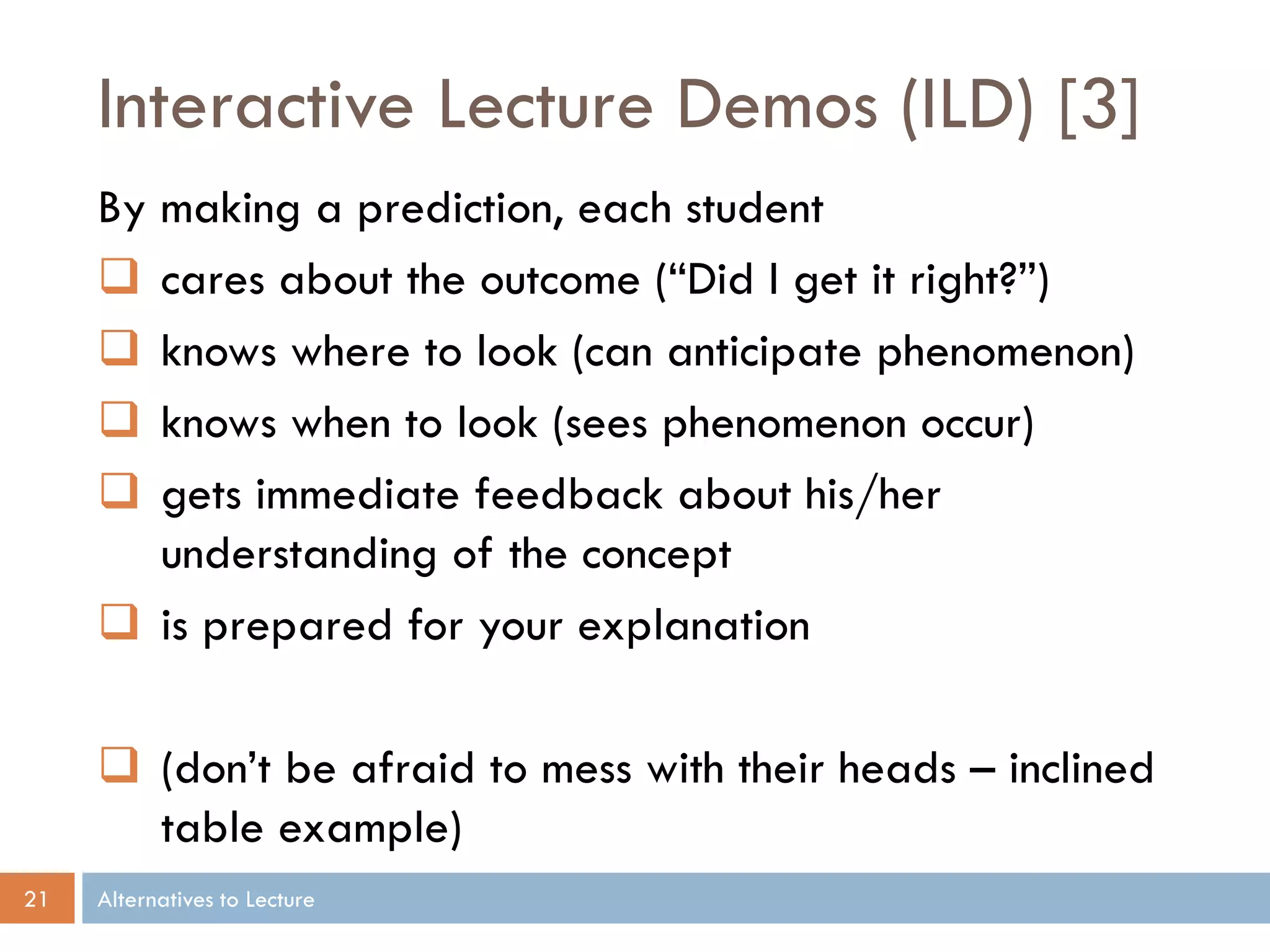 Interactive Lecture Demos (ILD) [3]
     By making a prediction, each student
      cares about the outcome (“Did I get it right?”)
      knows where to look (can anticipate phenomenon)
      knows when to look (sees phenomenon occur)
      gets immediate feedback about his/her
        understanding of the concept
      is prepared for your explanation

      (don’t be afraid to mess with their heads – inclined
       table example)
21   Alternatives to Lecture
 