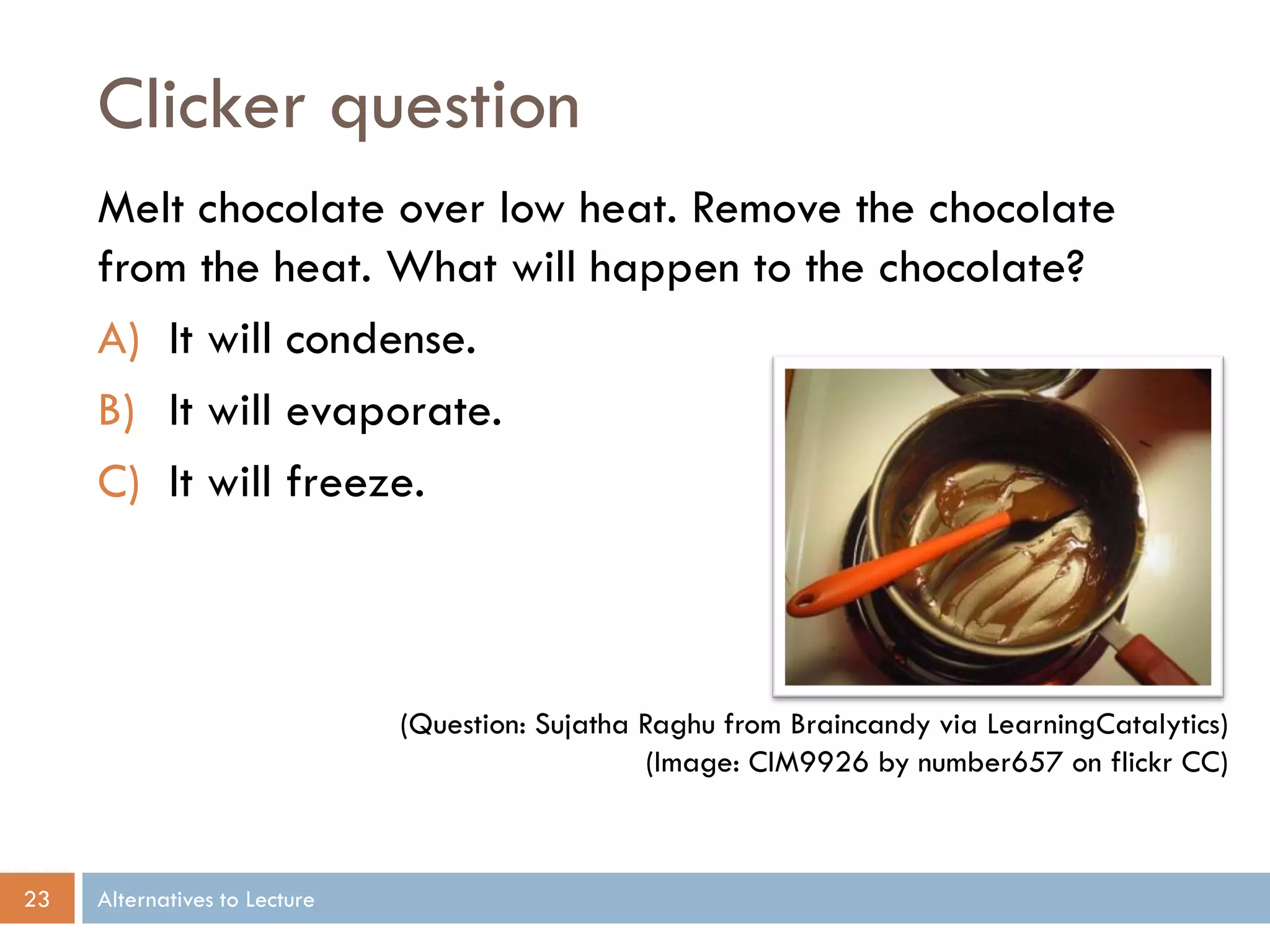 Clicker question
     Melt chocolate over low heat. Remove the chocolate
     from the heat. What will happen to the chocolate?
     A) It will condense.
     B) It will evaporate.
     C) It will freeze.



                               (Question: Sujatha Raghu from Braincandy via LearningCatalytics)
                                                   (Image: CIM9926 by number657 on flickr CC)



23   Alternatives to Lecture
 