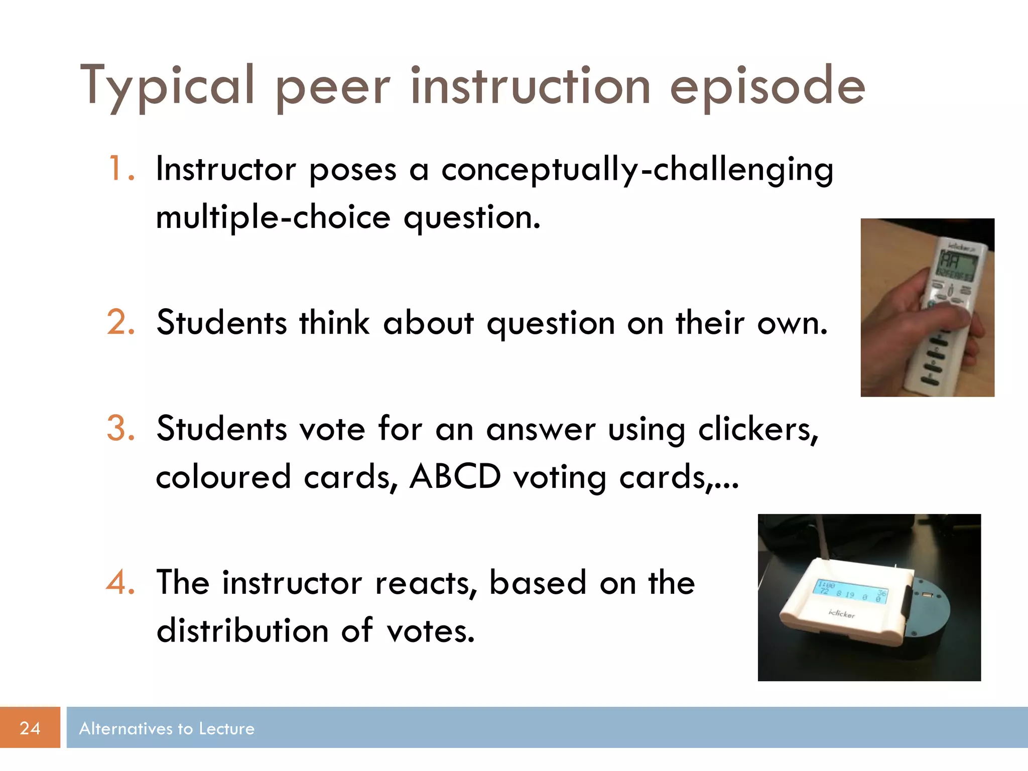 Typical peer instruction episode
        1. Instructor poses a conceptually-challenging
           multiple-choice question.

        2. Students think about question on their own.

        3. Students vote for an answer using clickers,
           coloured cards, ABCD voting cards,...

        4. The instructor reacts, based on the
           distribution of votes.

24   Alternatives to Lecture
 