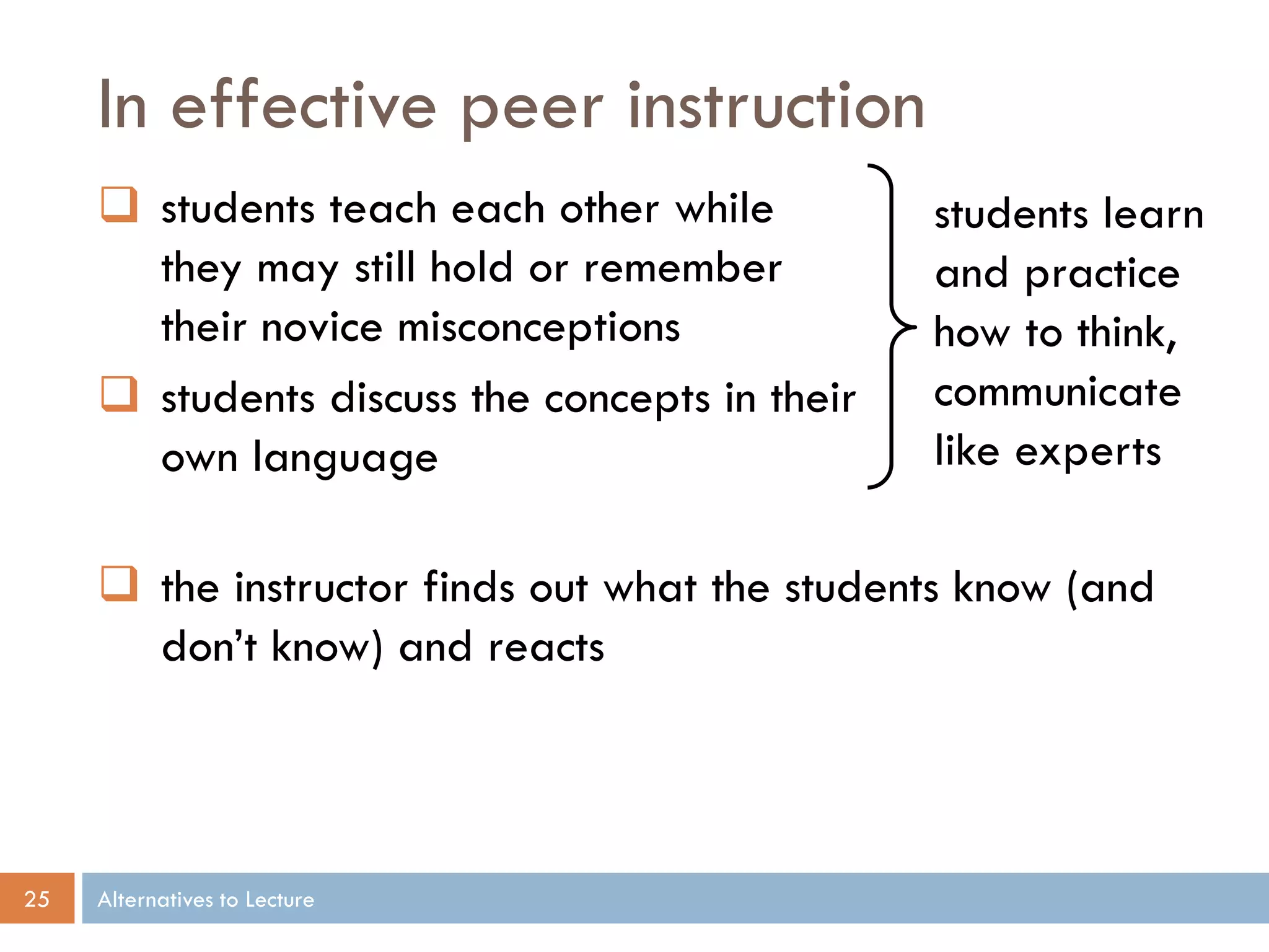 In effective peer instruction
      students teach each other while          students learn
       they may still hold or remember          and practice
       their novice misconceptions              how to think,
      students discuss the concepts in their   communicate
       own language                             like experts

      the instructor finds out what the students know (and
       don’t know) and reacts



25   Alternatives to Lecture
 