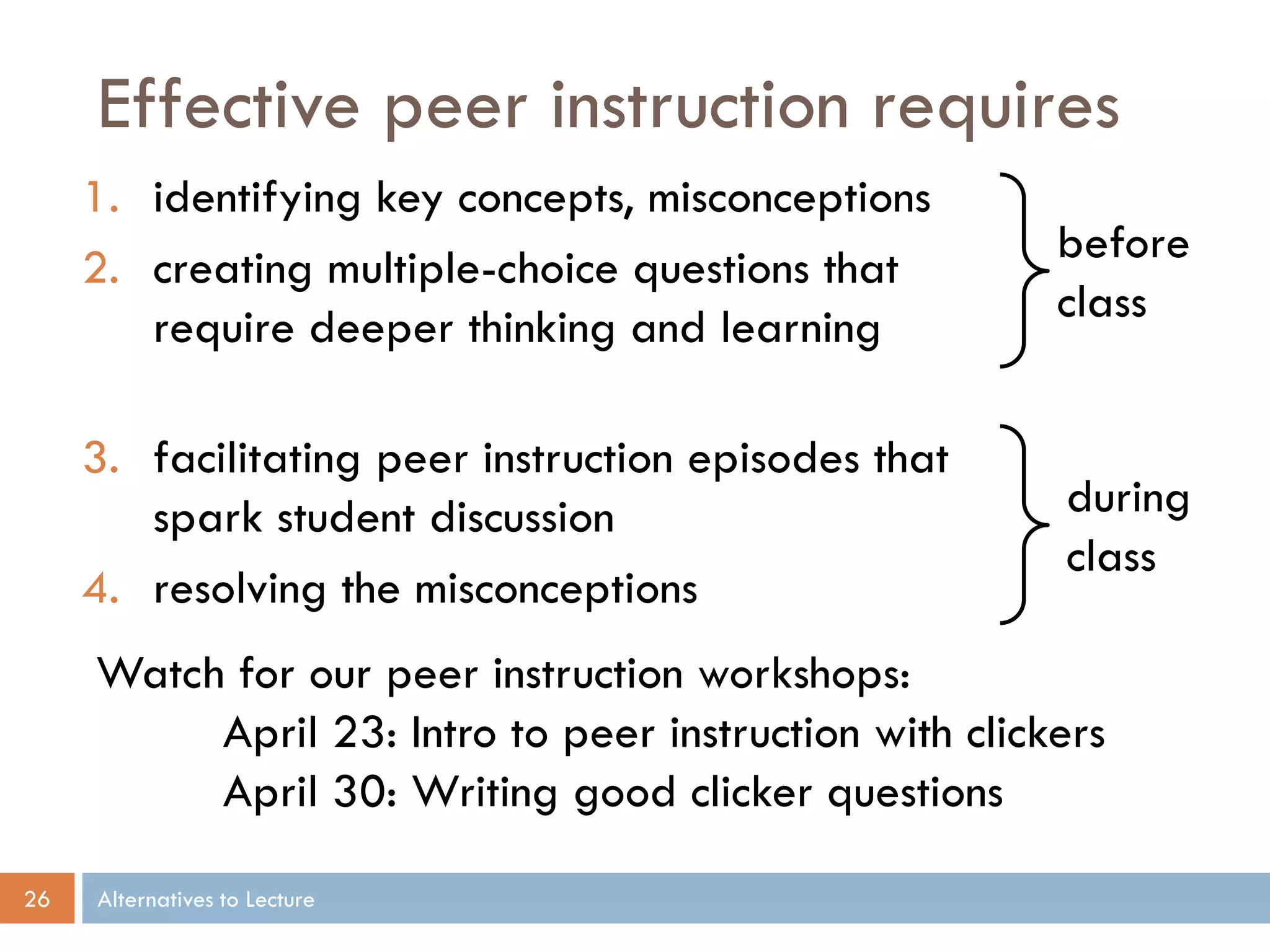 Effective peer instruction requires
     1. identifying key concepts, misconceptions
                                                        before
     2. creating multiple-choice questions that
                                                        class
        require deeper thinking and learning

     3. facilitating peer instruction episodes that
        spark student discussion                        during
                                                        class
     4. resolving the misconceptions
     Watch for our peer instruction workshops:
          April 23: Intro to peer instruction with clickers
          April 30: Writing good clicker questions

26   Alternatives to Lecture
 