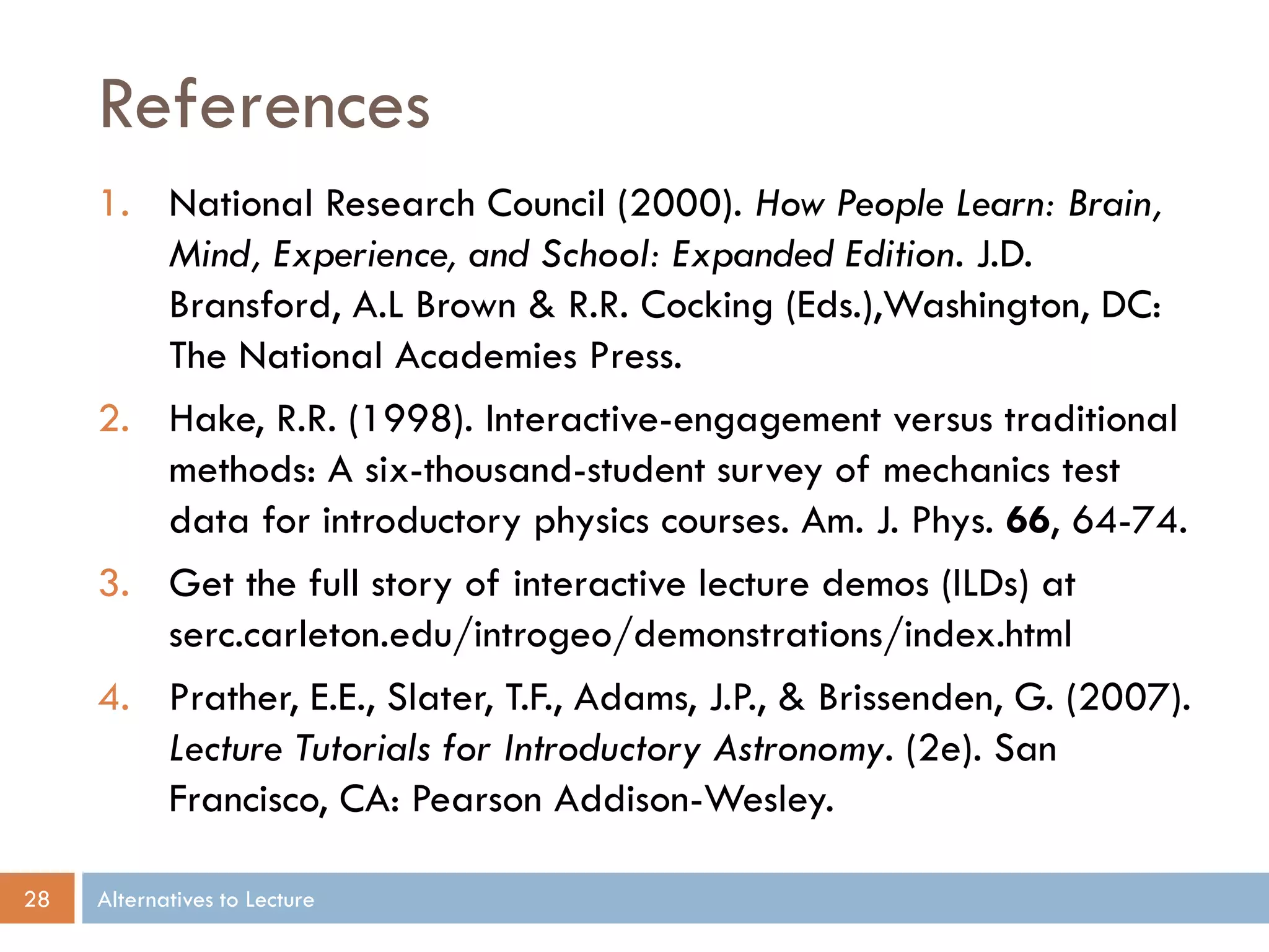 References
     1. National Research Council (2000). How People Learn: Brain,
        Mind, Experience, and School: Expanded Edition. J.D.
        Bransford, A.L Brown & R.R. Cocking (Eds.),Washington, DC:
        The National Academies Press.
     2. Hake, R.R. (1998). Interactive-engagement versus traditional
        methods: A six-thousand-student survey of mechanics test
        data for introductory physics courses. Am. J. Phys. 66, 64-74.
     3. Get the full story of interactive lecture demos (ILDs) at
        serc.carleton.edu/introgeo/demonstrations/index.html
     4. Prather, E.E., Slater, T.F., Adams, J.P., & Brissenden, G. (2007).
        Lecture Tutorials for Introductory Astronomy. (2e). San
        Francisco, CA: Pearson Addison-Wesley.

28   Alternatives to Lecture
 