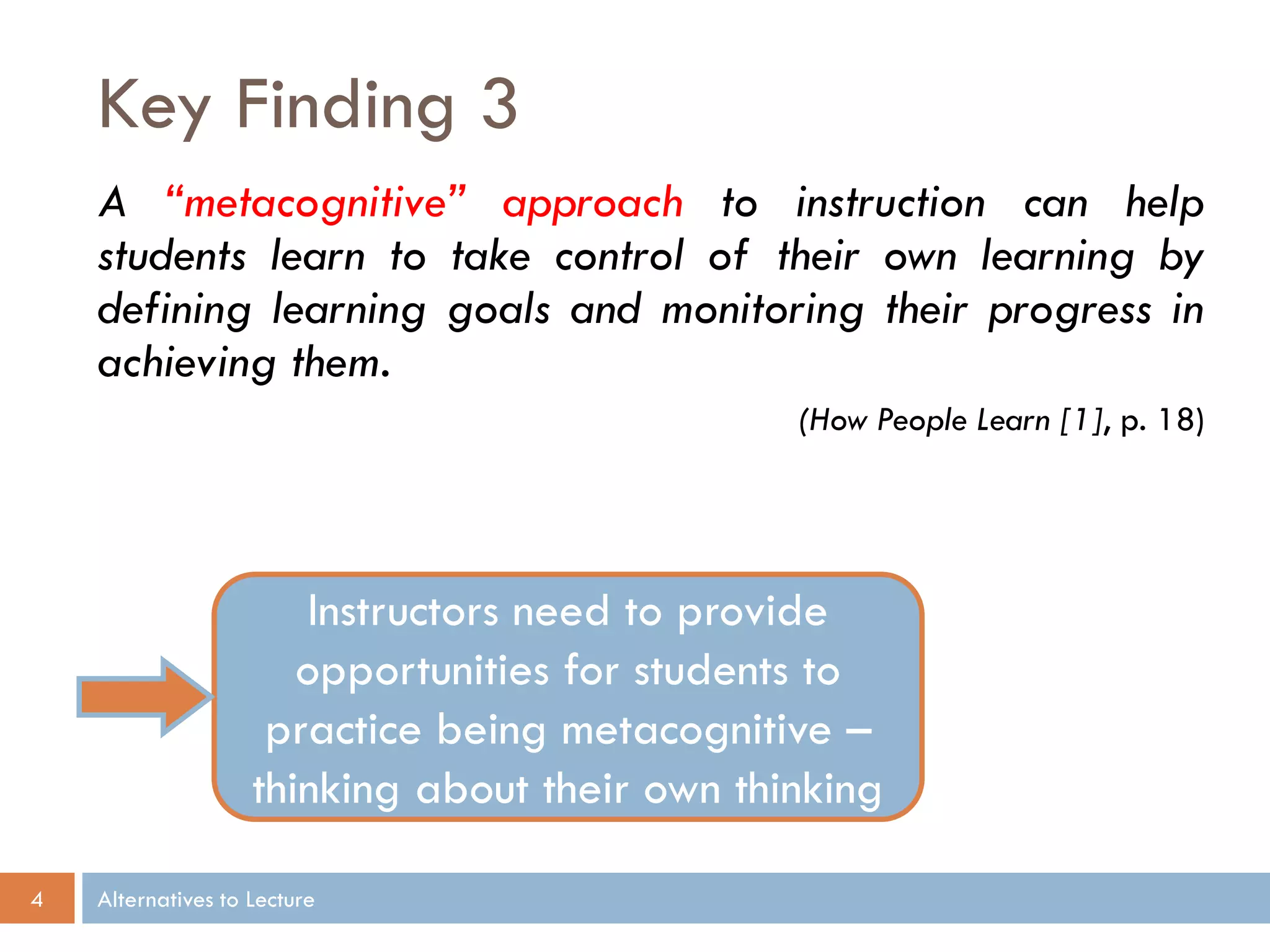 Key Finding 3
    A “metacognitive” approach to instruction can help
    students learn to take control of their own learning by
    defining learning goals and monitoring their progress in
    achieving them.
                                                (How People Learn [1], p. 18)




                       Instructors need to provide
                       opportunities for students to
                     practice being metacognitive –
                    thinking about their own thinking

4   Alternatives to Lecture
 