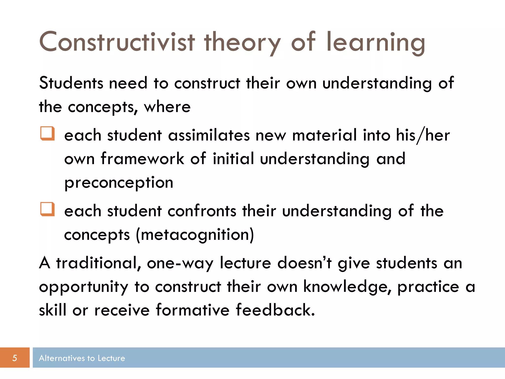 Constructivist theory of learning
    Students need to construct their own understanding of
    the concepts, where
     each student assimilates new material into his/her
        own framework of initial understanding and
        preconception
     each student confronts their understanding of the
        concepts (metacognition)
    A traditional, one-way lecture doesn’t give students an
    opportunity to construct their own knowledge, practice a
    skill or receive formative feedback.

5   Alternatives to Lecture
 