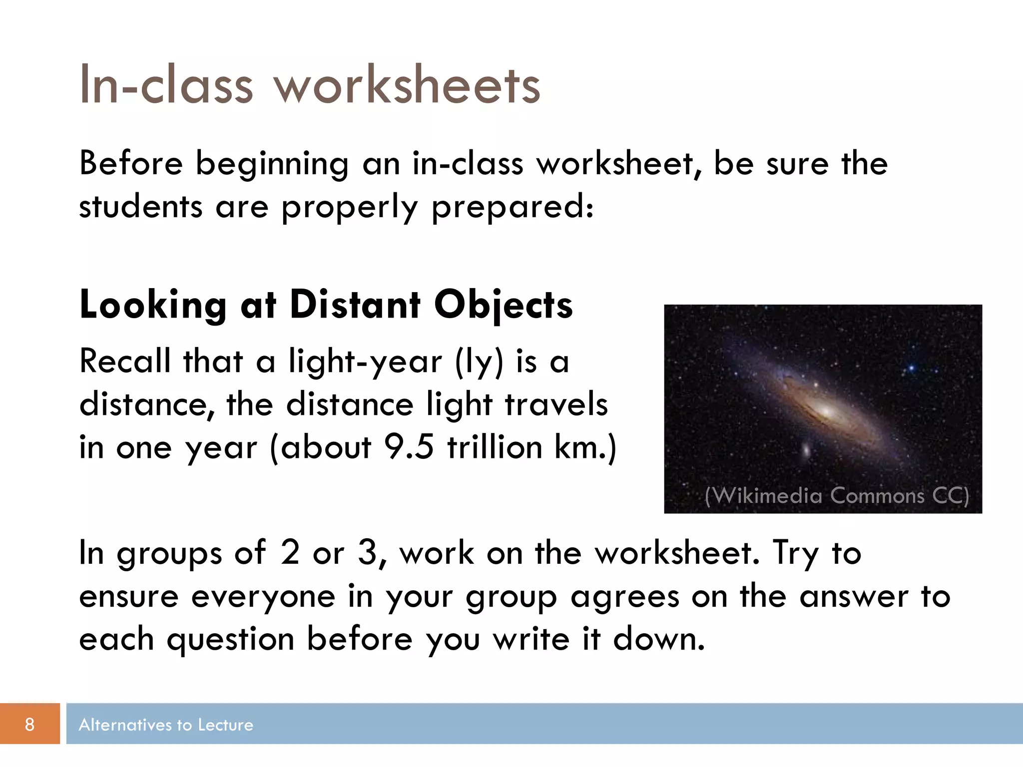 In-class worksheets
    Before beginning an in-class worksheet, be sure the
    students are properly prepared:

    Looking at Distant Objects
    Recall that a light-year (ly) is a
    distance, the distance light travels
    in one year (about 9.5 trillion km.)
                                           (Wikimedia Commons CC)

    In groups of 2 or 3, work on the worksheet. Try to
    ensure everyone in your group agrees on the answer to
    each question before you write it down.

8   Alternatives to Lecture
 