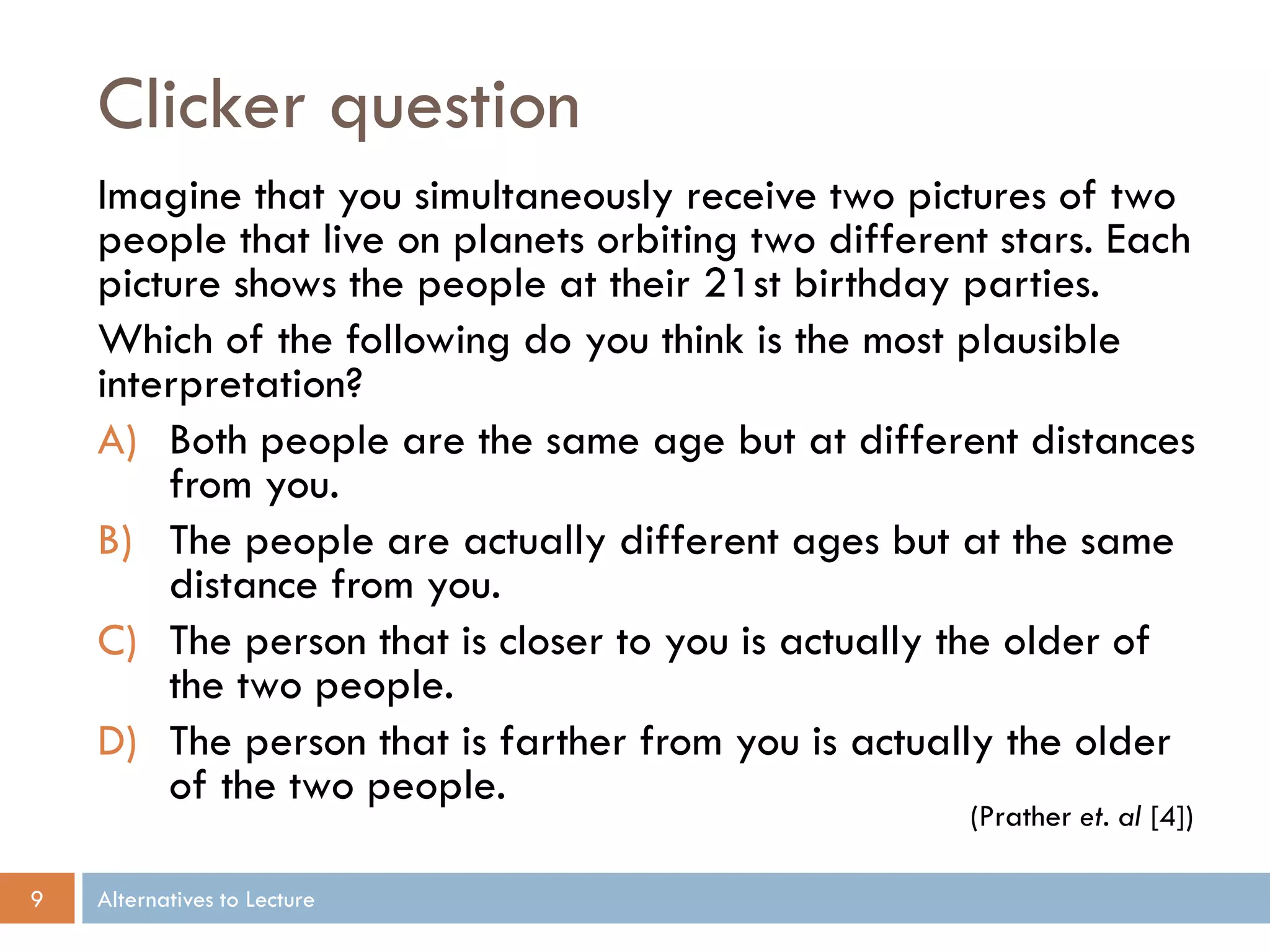 Clicker question
    Imagine that you simultaneously receive two pictures of two
    people that live on planets orbiting two different stars. Each
    picture shows the people at their 21st birthday parties.
    Which of the following do you think is the most plausible
    interpretation?
    A) Both people are the same age but at different distances
        from you.
    B) The people are actually different ages but at the same
        distance from you.
    C) The person that is closer to you is actually the older of
        the two people.
    D) The person that is farther from you is actually the older
        of the two people.
                                                     (Prather et. al [4])

9   Alternatives to Lecture
 