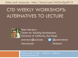 slides and resources: http://tinyurl.com/Alt2LecSp2013

 CTD WEEKLY WORKSHOPS:
 ALTERNATIVES TO LECTURE

            Peter Newbury
            Center for Teaching Development,
            University of California, San Diego
            pnewbury@ucsd.edu              @polarisdotca
            ctd.ucsd.edu                   #ctducsd


            Tuesday, April 16, 2013 11:00 am – 12:00 pm
            Center Hall, Room 316
 