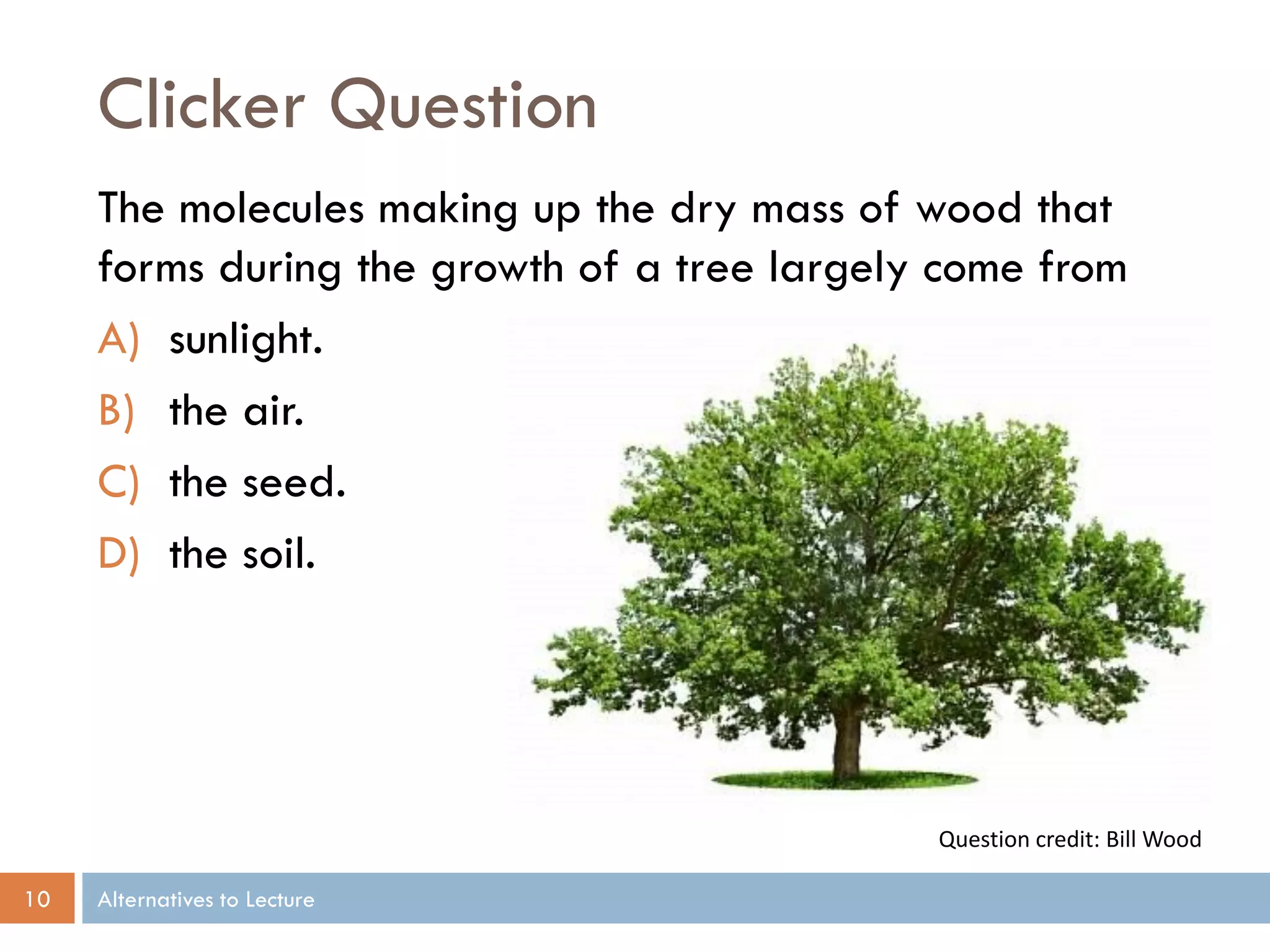 Clicker Question
The molecules making up the dry mass of wood that
forms during the growth of a tree largely come from
A) sunlight.
B) the air.
C) the seed.
D) the soil.

Question credit: Bill Wood
10

Alternatives to Lecture

 