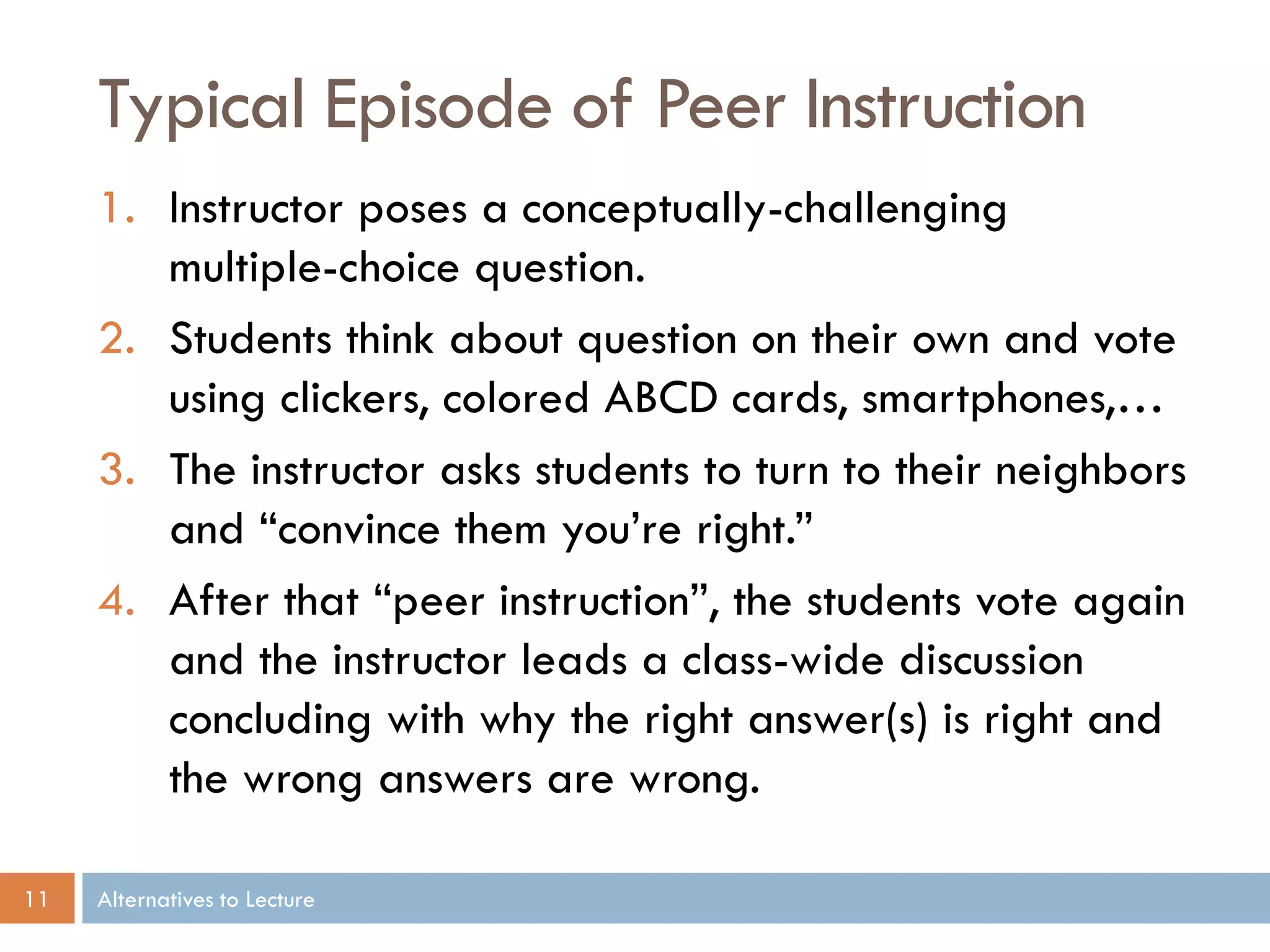 Typical Episode of Peer Instruction
1. Instructor poses a conceptually-challenging
multiple-choice question.
2. Students think about question on their own and vote
using clickers, colored ABCD cards, smartphones,…
3. The instructor asks students to turn to their neighbors
and “convince them you’re right.”
4. After that “peer instruction”, the students vote again
and the instructor leads a class-wide discussion
concluding with why the right answer(s) is right and
the wrong answers are wrong.
11

Alternatives to Lecture

 
