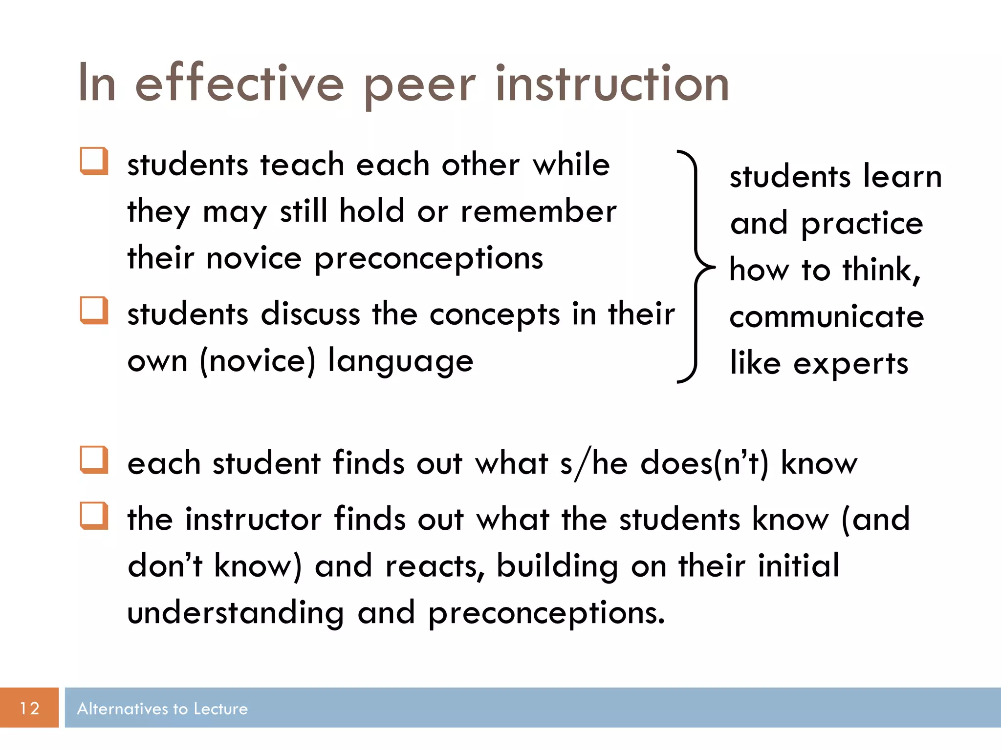 In effective peer instruction
 students teach each other while
they may still hold or remember
their novice preconceptions
 students discuss the concepts in their
own (novice) language

students learn
and practice
how to think,
communicate
like experts

 each student finds out what s/he does(n’t) know
 the instructor finds out what the students know (and
don’t know) and reacts, building on their initial
understanding and preconceptions.
12

Alternatives to Lecture

 