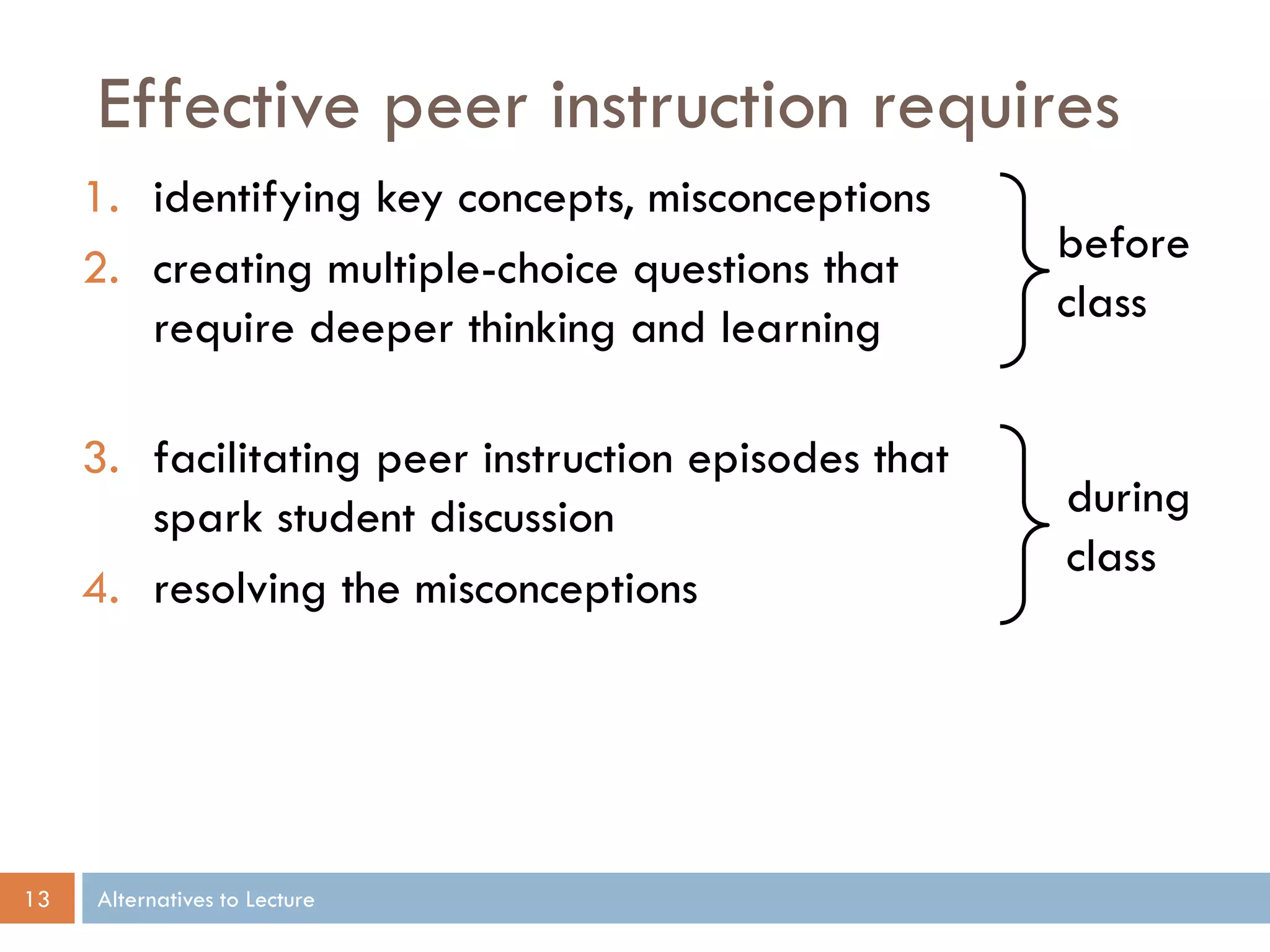 Effective peer instruction requires
1. identifying key concepts, misconceptions
2. creating multiple-choice questions that
require deeper thinking and learning
3. facilitating peer instruction episodes that
spark student discussion
4. resolving the misconceptions

13

before
class

during
class

Alternatives to Lecture

 