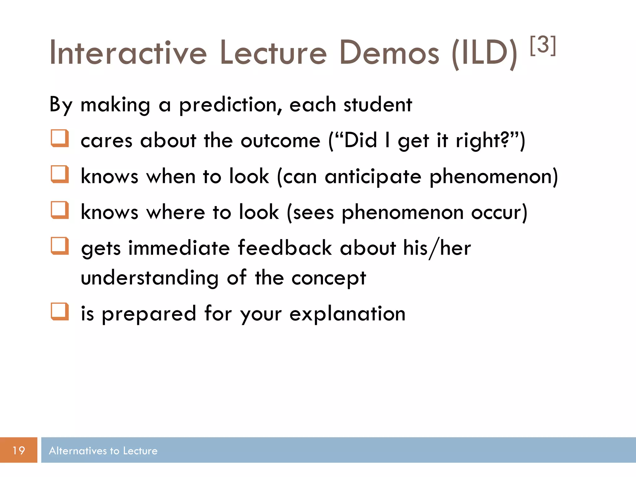 Interactive Lecture Demos (ILD)

[3]

By making a prediction, each student
 cares about the outcome (“Did I get it right?”)
 knows when to look (can anticipate phenomenon)
 knows where to look (sees phenomenon occur)
 gets immediate feedback about his/her
understanding of the concept
 is prepared for your explanation

19

Alternatives to Lecture

 