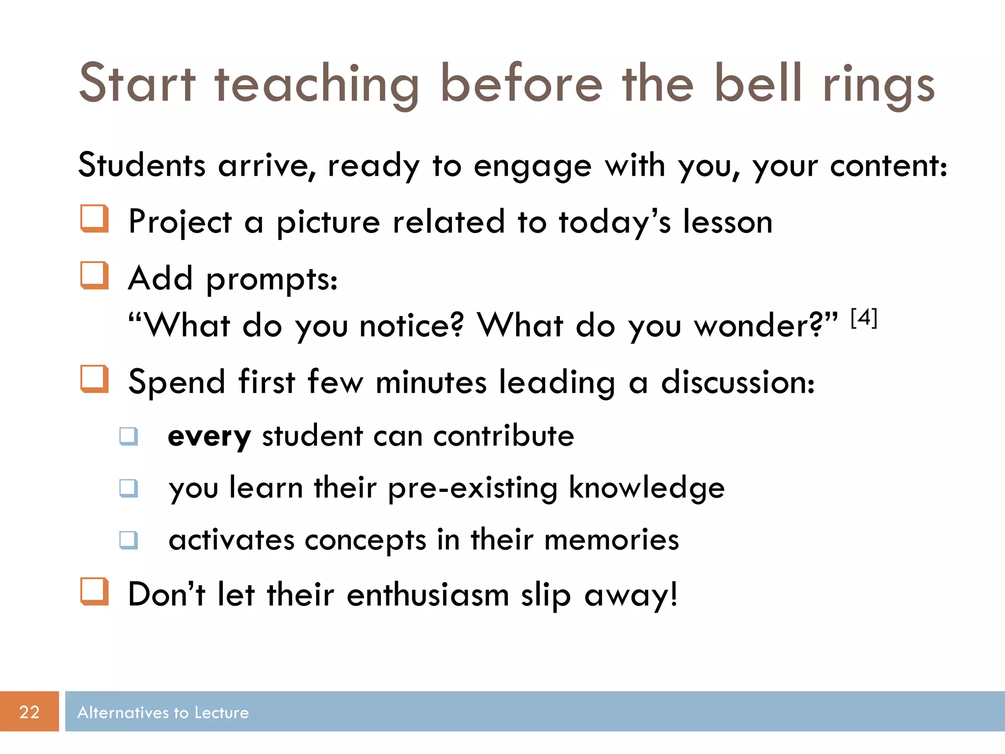 Start teaching before the bell rings
Students arrive, ready to engage with you, your content:
 Project a picture related to today’s lesson
 Add prompts:
“What do you notice? What do you wonder?” [4]
 Spend first few minutes leading a discussion:




every student can contribute
you learn their pre-existing knowledge
activates concepts in their memories

 Don’t let their enthusiasm slip away!
22

Alternatives to Lecture

 