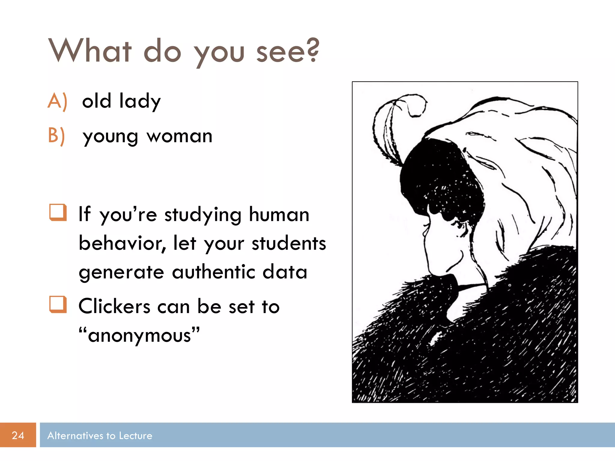What do you see?
A) old lady
B) young woman
 If you’re studying human
behavior, let your students
generate authentic data
 Clickers can be set to
“anonymous”

24

Alternatives to Lecture

 