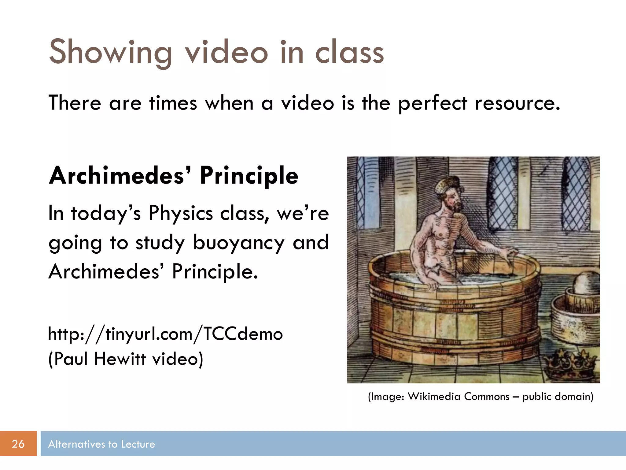 Showing video in class
There are times when a video is the perfect resource.

Archimedes’ Principle
In today’s Physics class, we’re
going to study buoyancy and
Archimedes’ Principle.
http://tinyurl.com/TCCdemo
(Paul Hewitt video)
(Image: Wikimedia Commons – public domain)

26

Alternatives to Lecture

 