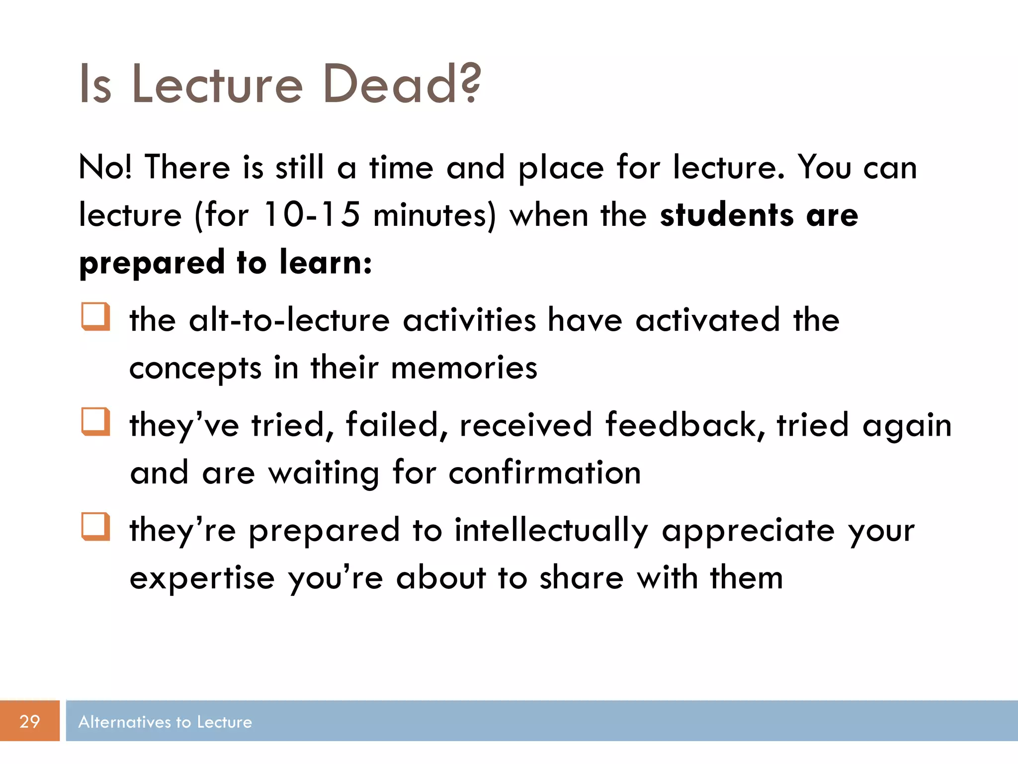 Is Lecture Dead?
No! There is still a time and place for lecture. You can
lecture (for 10-15 minutes) when the students are
prepared to learn:
 the alt-to-lecture activities have activated the
concepts in their memories
 they’ve tried, failed, received feedback, tried again
and are waiting for confirmation
 they’re prepared to intellectually appreciate your
expertise you’re about to share with them

29

Alternatives to Lecture

 