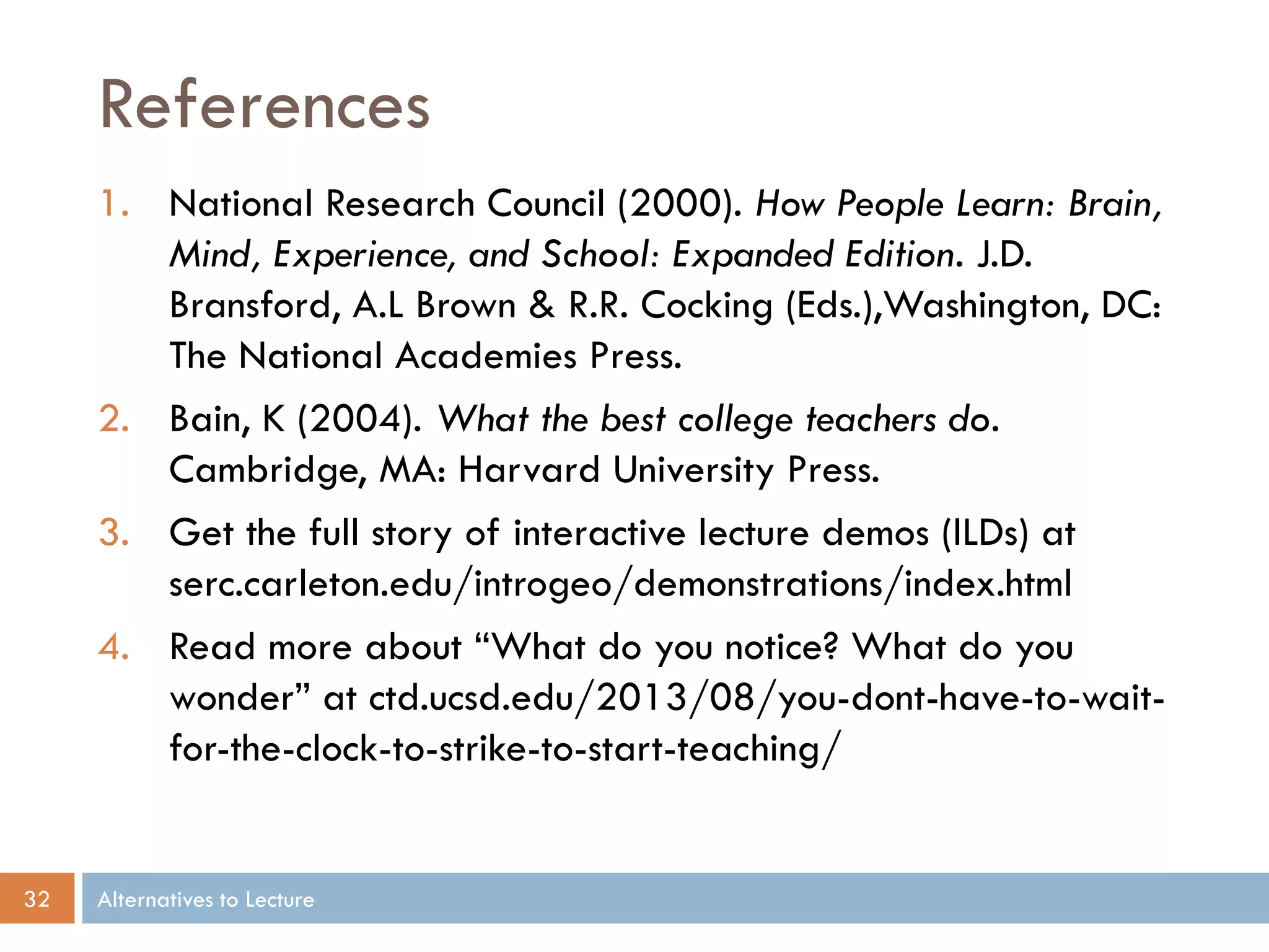 References
1. National Research Council (2000). How People Learn: Brain,
Mind, Experience, and School: Expanded Edition. J.D.
Bransford, A.L Brown & R.R. Cocking (Eds.),Washington, DC:
The National Academies Press.
2. Bain, K (2004). What the best college teachers do.
Cambridge, MA: Harvard University Press.
3. Get the full story of interactive lecture demos (ILDs) at
serc.carleton.edu/introgeo/demonstrations/index.html
4. Read more about “What do you notice? What do you
wonder” at ctd.ucsd.edu/2013/08/you-dont-have-to-waitfor-the-clock-to-strike-to-start-teaching/

32

Alternatives to Lecture

 