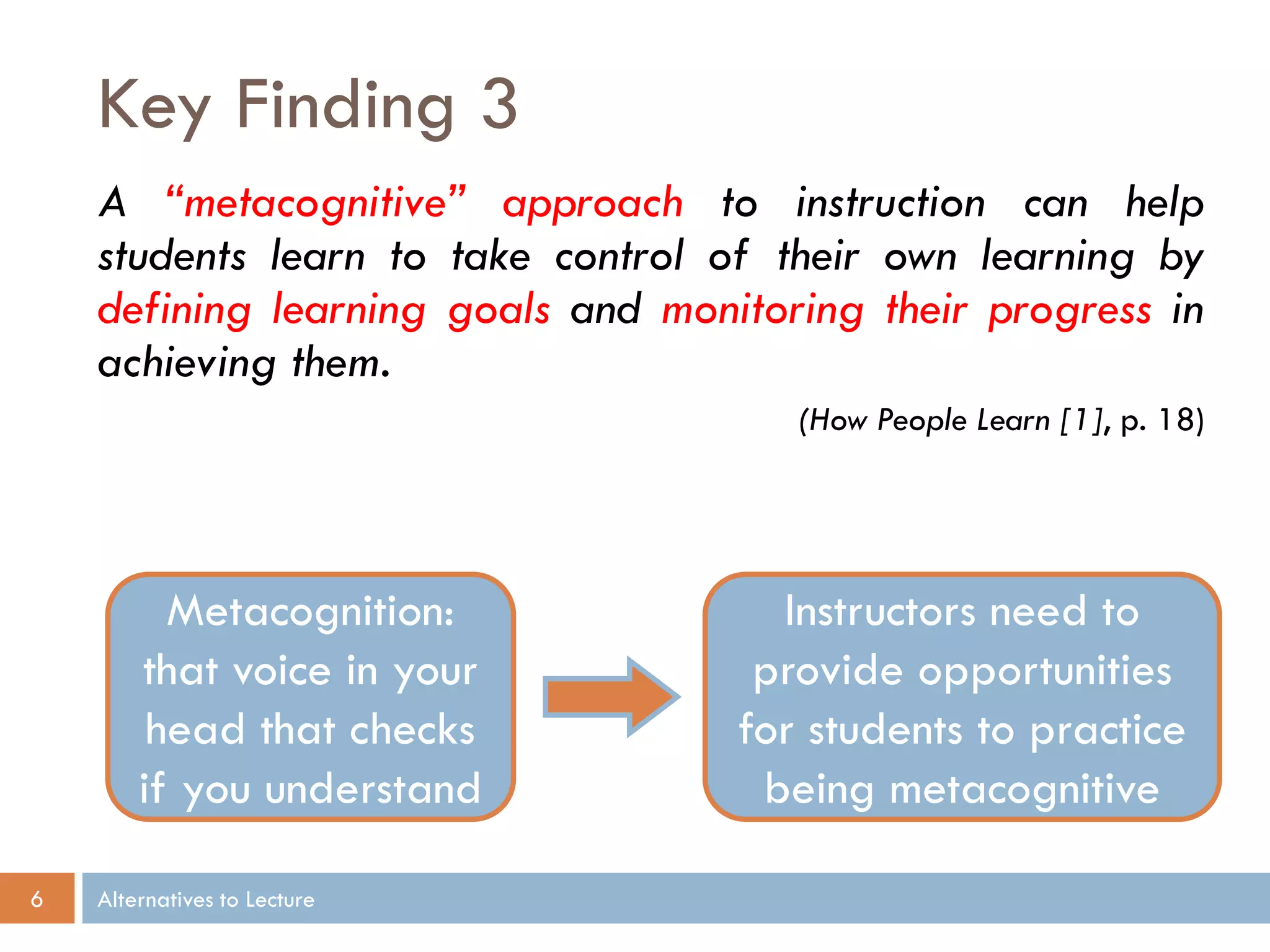 Key Finding 3
A “metacognitive” approach to instruction can help
students learn to take control of their own learning by
defining learning goals and monitoring their progress in
achieving them.
(How People Learn [1], p. 18)

Metacognition:
that voice in your
head that checks
if you understand
6

Alternatives to Lecture

Instructors need to
provide opportunities
for students to practice
being metacognitive

 