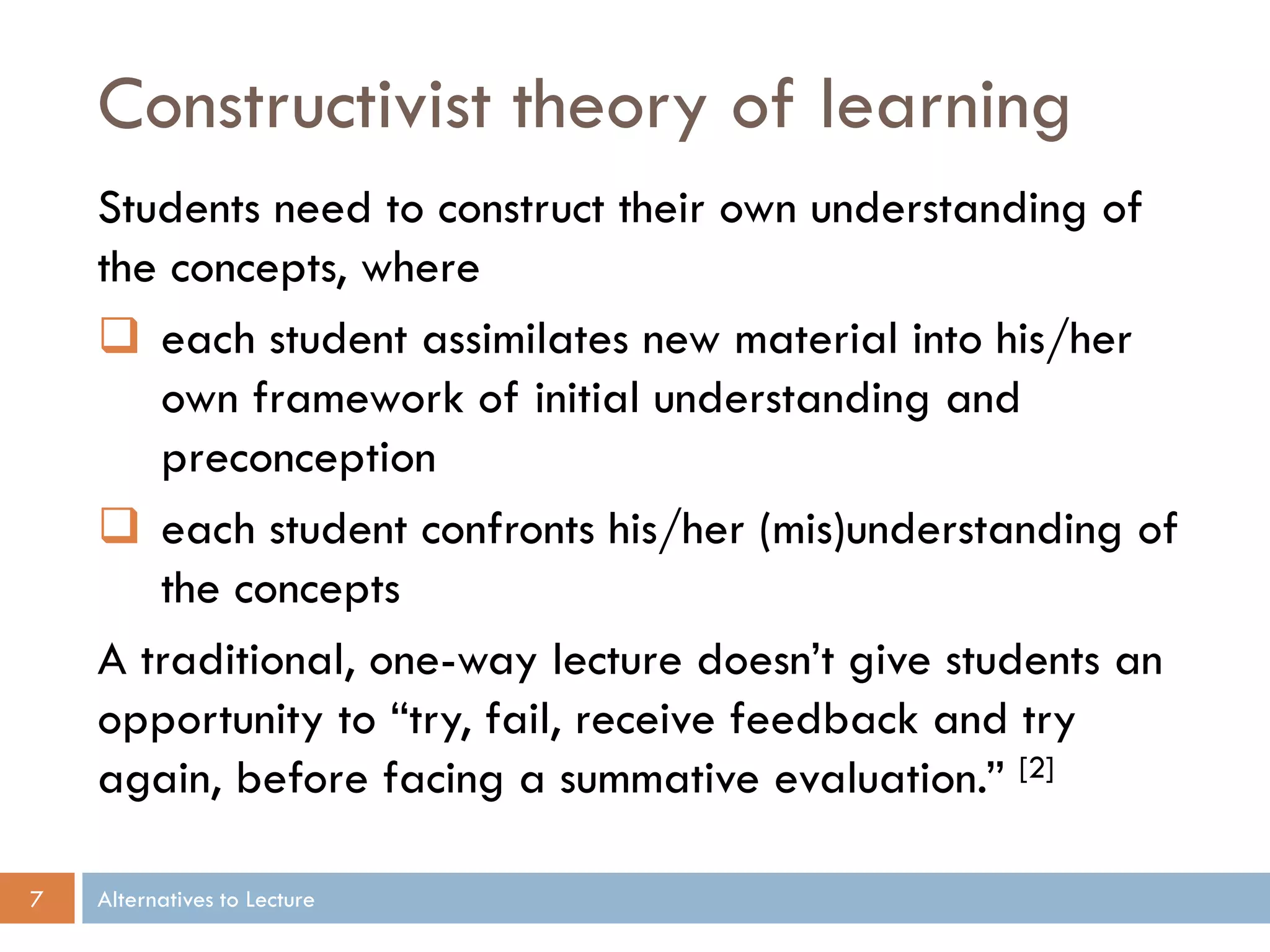 Constructivist theory of learning
Students need to construct their own understanding of
the concepts, where
 each student assimilates new material into his/her
own framework of initial understanding and
preconception
 each student confronts his/her (mis)understanding of
the concepts
A traditional, one-way lecture doesn’t give students an
opportunity to “try, fail, receive feedback and try
again, before facing a summative evaluation.” [2]
7

Alternatives to Lecture

 