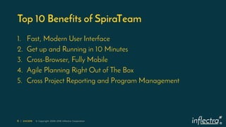 ®
6 | 3/4/2019 © Copyright 2006-2018 Inflectra Corporation
Top 10 Benefits of SpiraTeam
1. Fast, Modern User Interface
2. Get up and Running in 10 Minutes
3. Cross-Browser, Fully Mobile
4. Agile Planning Right Out of The Box
5. Cross Project Reporting and Program Management
 