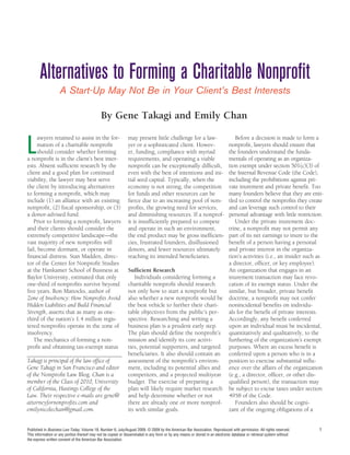 Alternatives to Forming a Charitable Nonprofit
                    A Start-Up May Not Be in Your Client’s Best Interests

                                              By Gene Takagi and Emily Chan


L
      awyers retained to assist in the for-                    may present little challenge for a law-                           Before a decision is made to form a
      mation of a charitable nonprofit                         yer or a sophisticated client. Howev-                          nonprofit, lawyers should ensure that
      should consider whether forming                          er, funding, compliance with myriad                            the founders understand the funda-
a nonprofit is in the client’s best inter-                     requirements, and operating a viable                           mentals of operating as an organiza-
ests. Absent sufficient research by the                        nonprofit can be exceptionally difficult,                      tion exempt under section 501(c)(3) of
client and a good plan for continued                           even with the best of intentions and ini-                      the Internal Revenue Code (the Code),
viability, the lawyer may best serve                           tial seed capital. Typically, when the                         including the prohibitions against pri-
the client by introducing alternatives                         economy is not strong, the competition                         vate inurement and private benefit. Too
to forming a nonprofit, which may                              for funds and other resources can be                           many founders believe that they are enti-
include (1) an alliance with an existing                       fierce due to an increasing pool of non-                       tled to control the nonprofits they create
nonprofit, (2) fiscal sponsorship, or (3)                      profits, the growing need for services,                        and can leverage such control to their
a donor-advised fund.                                          and diminishing resources. If a nonprof-                       personal advantage with little restriction.
   Prior to forming a nonprofit, lawyers                       it is insufficiently prepared to compete                          Under the private inurement doc-
and their clients should consider the                          and operate in such an environment,                            trine, a nonprofit may not permit any
extremely competitive landscape—the                            the end product may be gross inefficien-                       part of its net earnings to inure to the
vast majority of new nonprofits will                           cies, frustrated founders, disillusioned                       benefit of a person having a personal
fail, become dormant, or operate in                            donors, and fewer resources ultimately                         and private interest in the organiza-
financial distress. Stan Madden, direc-                        reaching its intended beneficiaries.                           tion’s activities (i.e., an insider such as
tor of the Center for Nonprofit Studies                                                                                       a director, officer, or key employee).
at the Hankamer School of Business at                          Sufficient Research                                            An organization that engages in an
Baylor University, estimated that only                            Individuals considering forming a                           inurement transaction may face revo-
one-third of nonprofits survive beyond                         charitable nonprofit should research                           cation of its exempt status. Under the
five years. Ron Mattocks, author of                            not only how to start a nonprofit but                          similar, but broader, private benefit
Zone of Insolvency: How Nonprofits Avoid                       also whether a new nonprofit would be                          doctrine, a nonprofit may not confer
Hidden Liabilities and Build Financial                         the best vehicle to further their chari-                       nonincidental benefits on individu-
Strength, asserts that as many as one-                         table objectives from the public’s per-                        als for the benefit of private interests.
third of the nation’s 1.4 million regis-                       spective. Researching and writing a                            Accordingly, any benefit conferred
tered nonprofits operate in the zone of                        business plan is a prudent early step.                         upon an individual must be incidental,
insolvency.                                                    The plan should define the nonprofit’s                         quantitatively and qualitatively, to the
   The mechanics of forming a non-                             mission and identify its core activi-                          furthering of the organization’s exempt
profit and obtaining tax-exempt status                         ties, potential supporters, and targeted                       purposes. Where an excess benefit is
                                                               beneficiaries. It also should contain an                       conferred upon a person who is in a
Takagi is principal of the law office of                       assessment of the nonprofit’s environ-                         position to exercise substantial influ-
Gene Takagi in San Francisco and editor                        ment, including its potential allies and                       ence over the affairs of the organization
of the Nonprofit Law Blog. Chan is a                           competitors, and a projected multiyear                         (e.g., a director, officer, or other dis-
member of the Class of 2010, University                        budget. The exercise of preparing a                            qualified person), the transaction may
of California, Hastings College of the                         plan will likely require market research                       be subject to excise taxes under section
Law. Their respective e-mails are gene@                        and help determine whether or not                              4958 of the Code.
attorneyfornonprofits.com and                                  there are already one or more nonprof-                            Founders also should be cogni-
emilynicolechan@gmail.com.                                     its with similar goals.                                        zant of the ongoing obligations of a


Published in Business Law Today, Volume 18, Number 6, July/August 2009. © 2009 by the American Bar Association. Reproduced with permission. All rights reserved.        1
This information or any portion thereof may not be copied or disseminated in any form or by any means or stored in an electronic database or retrieval system without
the express written consent of the American Bar Association.
 
