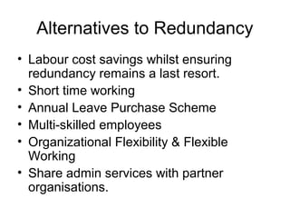 Alternatives to Redundancy
• Labour cost savings whilst ensuring
redundancy remains a last resort.
• Short time working
• Annual Leave Purchase Scheme
• Multi-skilled employees
• Organizational Flexibility & Flexible
Working
• Share admin services with partner
organisations.
 