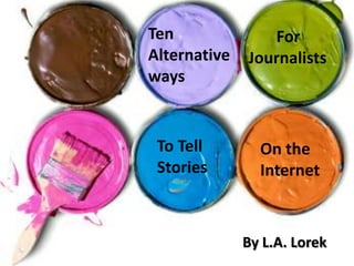 Ten Alternative ways       For     Journalists  To Tell Stories  On the Internet By L.A. Lorek 