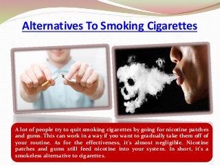 Alternatives To Smoking Cigarettes
A lot of people try to quit smoking cigarettes by going for nicotine patches
and gums. This can work in a way if you want to gradually take them off of
your routine. As for the effectiveness, it's almost negligible. Nicotine
patches and gums still feed nicotine into your system. In short, it's a
smokeless alternative to cigarettes.
 