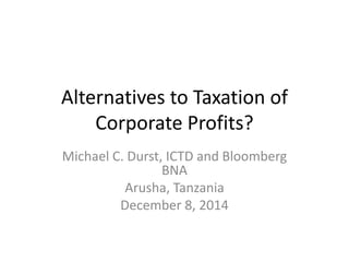 Alternatives to Taxation of
Corporate Profits?
Michael C. Durst, ICTD and Bloomberg
BNA
Arusha, Tanzania
December 8, 2014
 