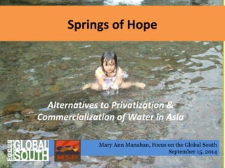 Springs of Hope 
Alternatives to Privatization & 
Commercialization of Water in Asia 
Mary Ann Manahan, Focus on the Global South 
September 15, 2014 
 