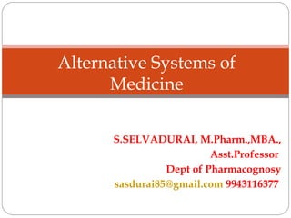 S.SELVADURAI, M.Pharm.,MBA.,
Asst.Professor
Dept of Pharmacognosy
sasdurai85@gmail.com 9943116377
Alternative Systems of
Medicine
 